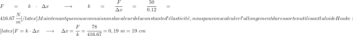 F=k\cdot \Delta x \quad \longrightarrow \quad k=\cfrac{F}{\Delta x}=\cfrac{50}{0.12} =416.67 \ \cfrac{N} {m}[ /latex] Maintenant que nous connaissons la valeur de la constante d'élasticité, nous pouvons calculer l'allongement du ressort en utilisant la loi de Hooke : [latex]F=k\cdot \Delta x \quad \longrightarrow \quad \Delta x=\cfrac{F}{k}=\cfrac{78}{416.67} =0,19 \ m = 19 \ cm 